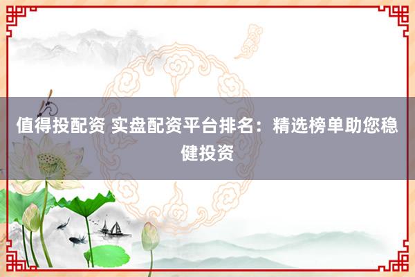 值得投配资 实盘配资平台排名：精选榜单助您稳健投资