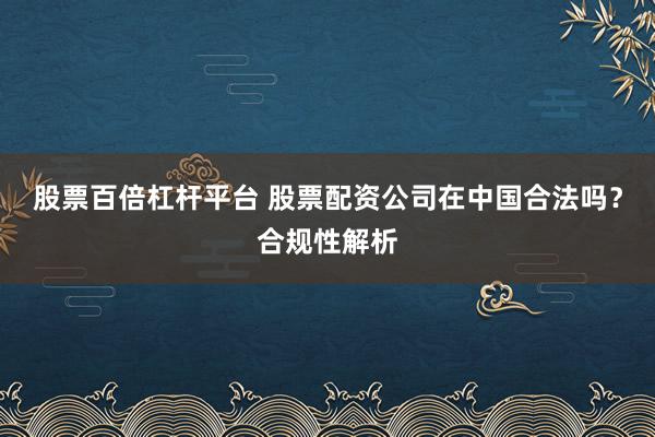 股票百倍杠杆平台 股票配资公司在中国合法吗？合规性解析