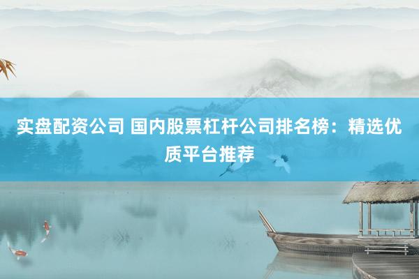 实盘配资公司 国内股票杠杆公司排名榜：精选优质平台推荐