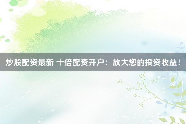 炒股配资最新 十倍配资开户：放大您的投资收益！