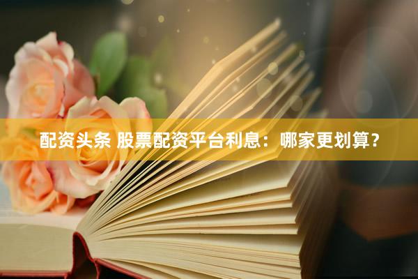 配资头条 股票配资平台利息：哪家更划算？