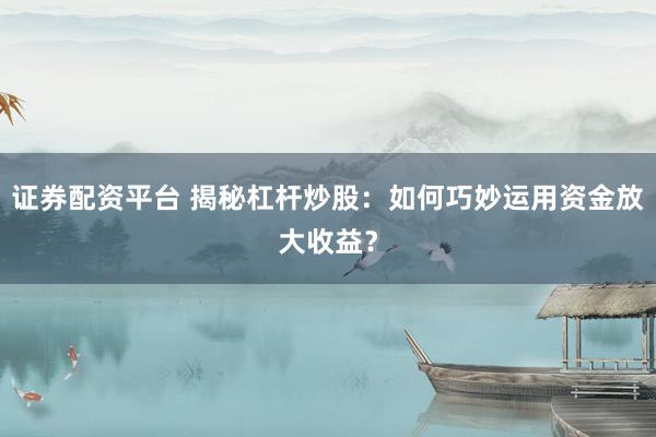 证券配资平台 揭秘杠杆炒股：如何巧妙运用资金放大收益？