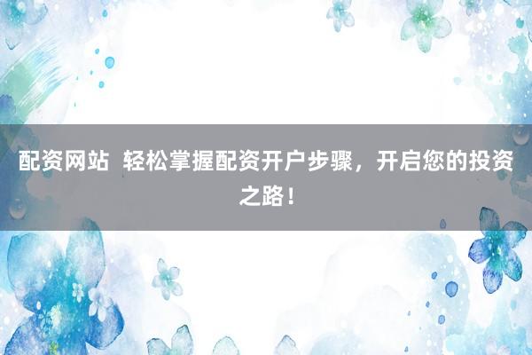 配资网站  轻松掌握配资开户步骤，开启您的投资之路！