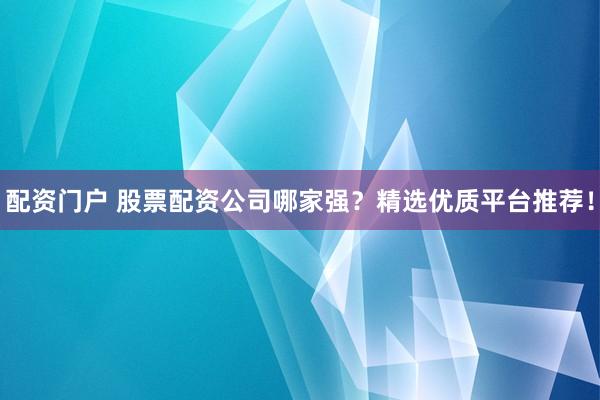 配资门户 股票配资公司哪家强？精选优质平台推荐！