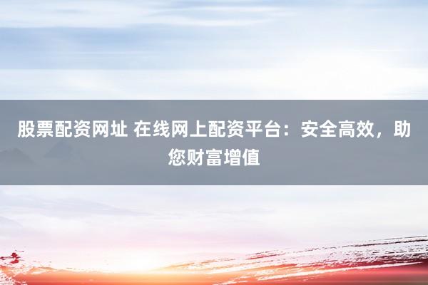 股票配资网址 在线网上配资平台：安全高效，助您财富增值