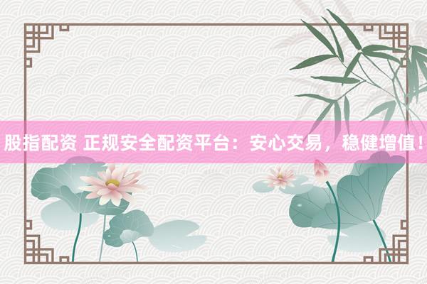 股指配资 正规安全配资平台：安心交易，稳健增值！