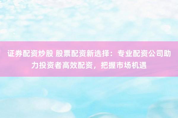 证券配资炒股 股票配资新选择：专业配资公司助力投资者高效配资，把握市场机遇