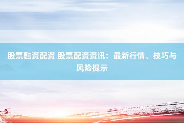 股票融资配资 股票配资资讯：最新行情、技巧与风险提示