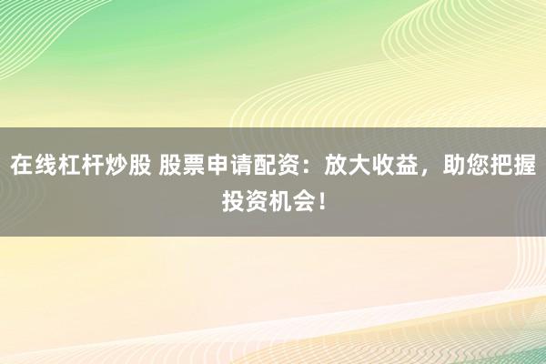 在线杠杆炒股 股票申请配资：放大收益，助您把握投资机会！