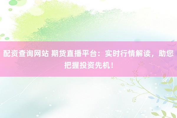配资查询网站 期货直播平台：实时行情解读，助您把握投资先机！