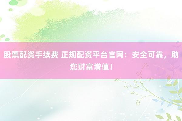 股票配资手续费 正规配资平台官网：安全可靠，助您财富增值！