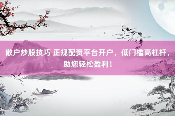 散户炒股技巧 正规配资平台开户，低门槛高杠杆，助您轻松盈利！