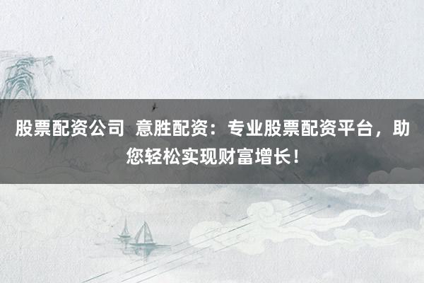股票配资公司  意胜配资：专业股票配资平台，助您轻松实现财富增长！