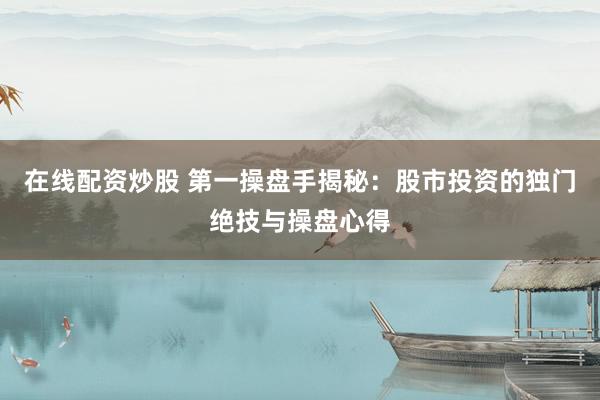 在线配资炒股 第一操盘手揭秘：股市投资的独门绝技与操盘心得