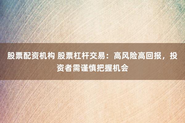 股票配资机构 股票杠杆交易：高风险高回报，投资者需谨慎把握机会