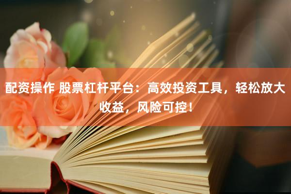 配资操作 股票杠杆平台：高效投资工具，轻松放大收益，风险可控！