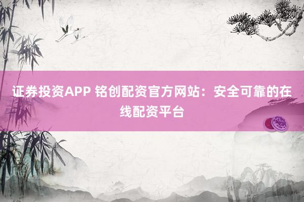 证券投资APP 铭创配资官方网站：安全可靠的在线配资平台