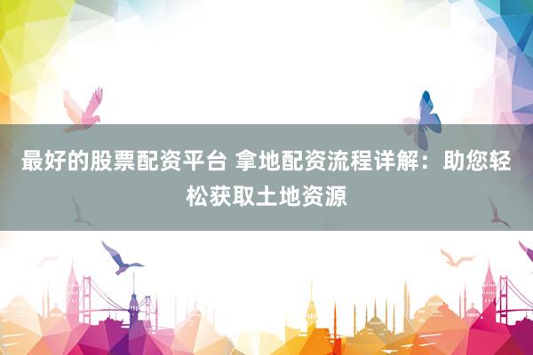 最好的股票配资平台 拿地配资流程详解：助您轻松获取土地资源