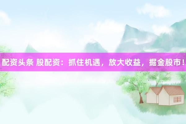 配资头条 股配资：抓住机遇，放大收益，掘金股市！