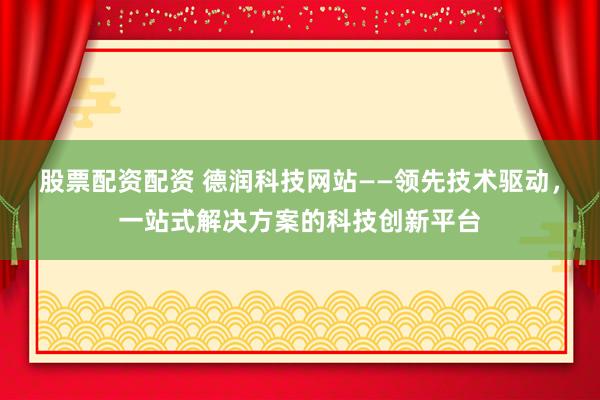 股票配资配资 德润科技网站——领先技术驱动，一站式解决方案的科技创新平台