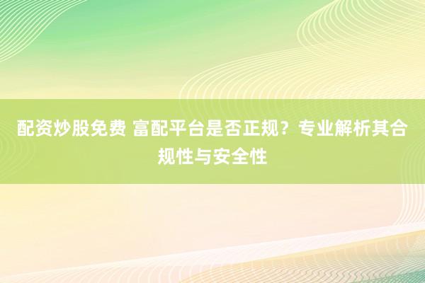 配资炒股免费 富配平台是否正规？专业解析其合规性与安全性
