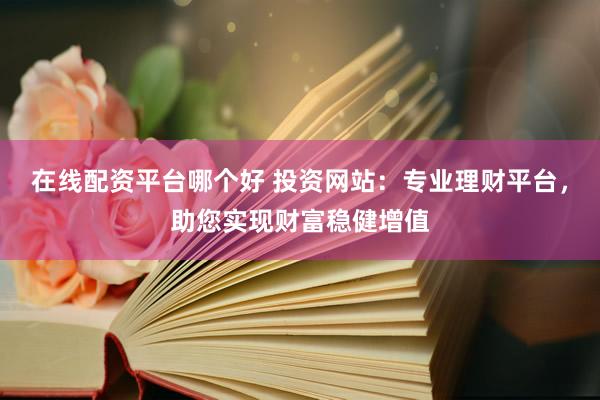 在线配资平台哪个好 投资网站：专业理财平台，助您实现财富稳健增值