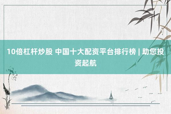 10倍杠杆炒股 中国十大配资平台排行榜 | 助您投资起航