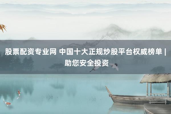 股票配资专业网 中国十大正规炒股平台权威榜单 | 助您安全投资
