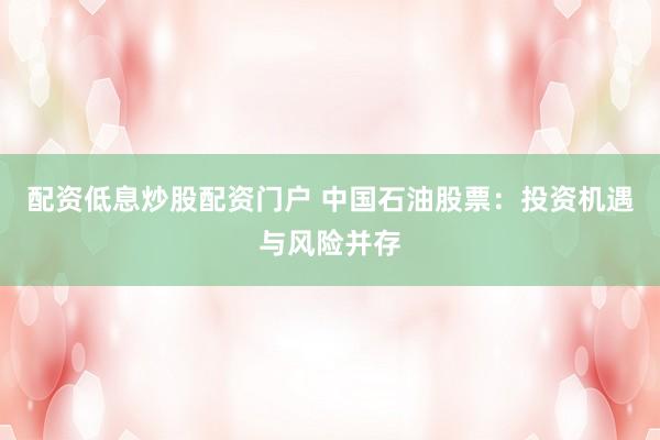 配资低息炒股配资门户 中国石油股票：投资机遇与风险并存