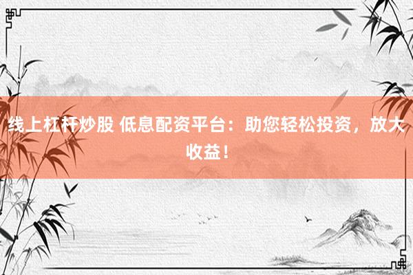 线上杠杆炒股 低息配资平台：助您轻松投资，放大收益！