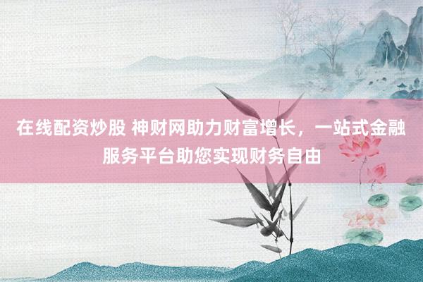 在线配资炒股 神财网助力财富增长，一站式金融服务平台助您实现财务自由