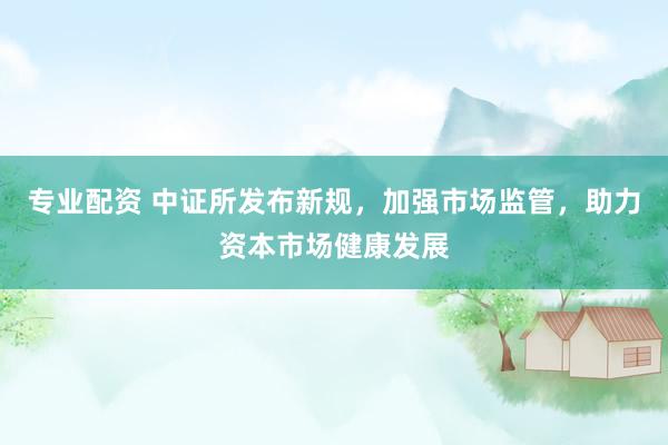 专业配资 中证所发布新规，加强市场监管，助力资本市场健康发展
