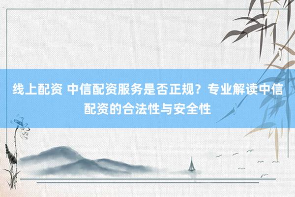 线上配资 中信配资服务是否正规？专业解读中信配资的合法性与安全性