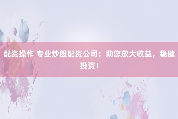 配资操作 专业炒股配资公司：助您放大收益，稳健投资！