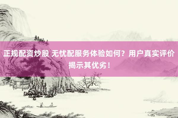 正规配资炒股 无忧配服务体验如何？用户真实评价揭示其优劣！
