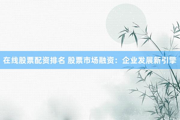在线股票配资排名 股票市场融资：企业发展新引擎