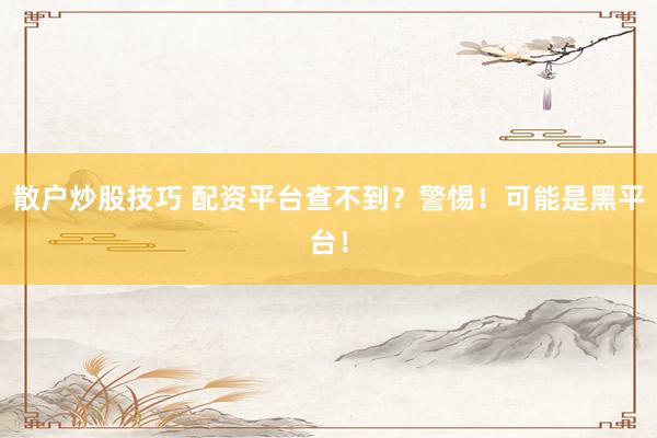 散户炒股技巧 配资平台查不到？警惕！可能是黑平台！