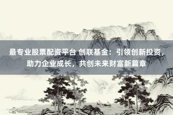 最专业股票配资平台 创联基金：引领创新投资，助力企业成长，共创未来财富新篇章