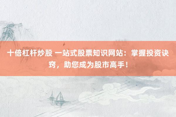 十倍杠杆炒股 一站式股票知识网站：掌握投资诀窍，助您成为股市高手！