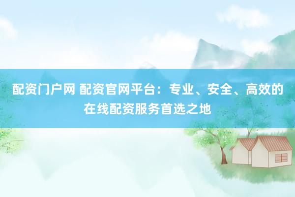 配资门户网 配资官网平台：专业、安全、高效的在线配资服务首选之地