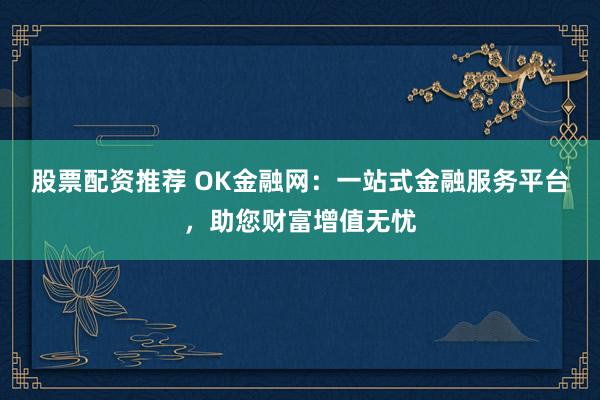 股票配资推荐 OK金融网：一站式金融服务平台，助您财富增值无忧