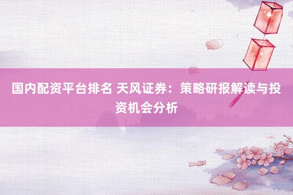 国内配资平台排名 天风证券：策略研报解读与投资机会分析