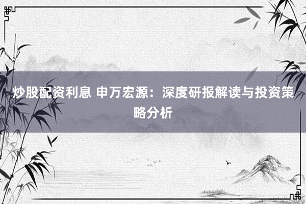 炒股配资利息 申万宏源：深度研报解读与投资策略分析