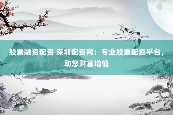 股票融资配资 深圳配资网：专业股票配资平台，助您财富增值