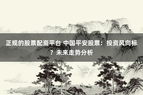 正规的股票配资平台 中国平安股票：投资风向标？未来走势分析