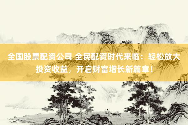 全国股票配资公司 全民配资时代来临：轻松放大投资收益，开启财富增长新篇章！