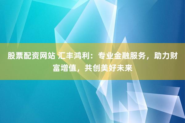 股票配资网站 汇丰鸿利：专业金融服务，助力财富增值，共创美好未来