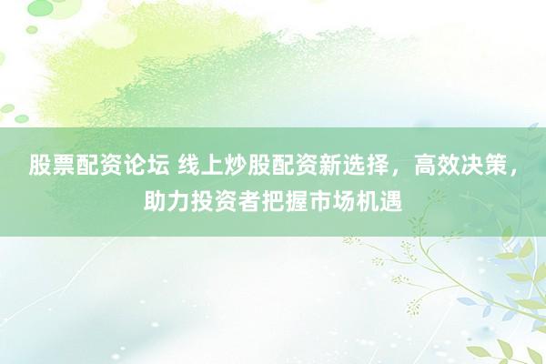 股票配资论坛 线上炒股配资新选择，高效决策，助力投资者把握市场机遇