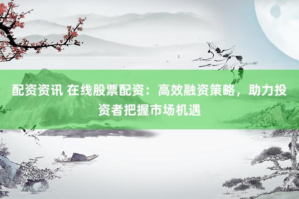 配资资讯 在线股票配资：高效融资策略，助力投资者把握市场机遇