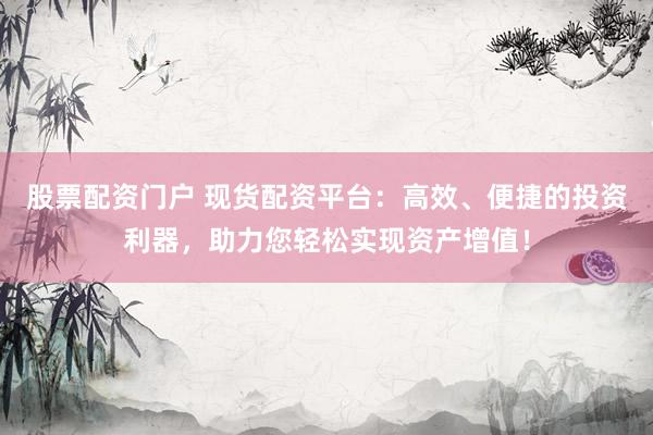 股票配资门户 现货配资平台：高效、便捷的投资利器，助力您轻松实现资产增值！